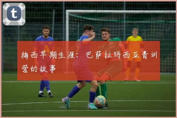 梅西早期生涯:巴萨拉玛西亚青训营的故事